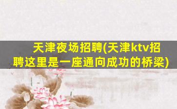 天津夜场招聘(天津ktv招聘这里是一座通向成功的桥梁)