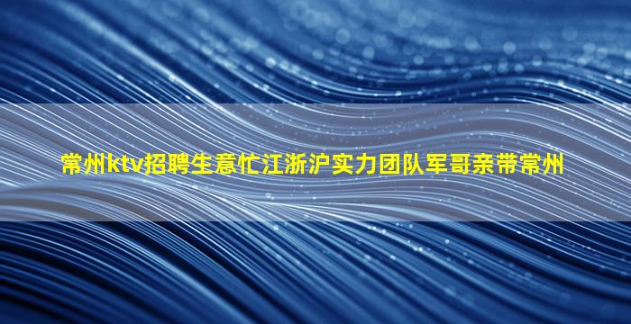 常州ktv招聘生意忙江浙沪实力团队军哥亲带常州